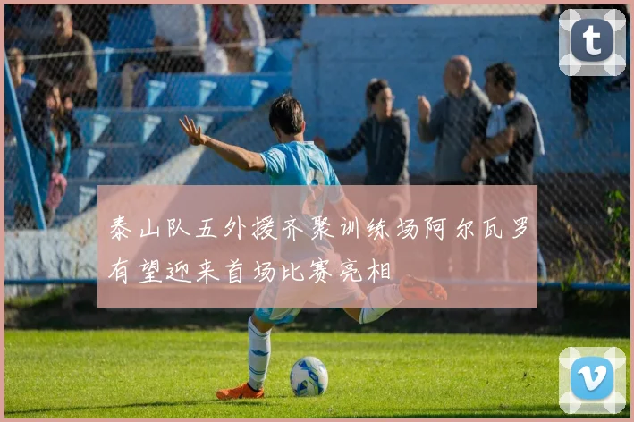 泰山队五外援齐聚训练场阿尔瓦罗有望迎来首场比赛亮相