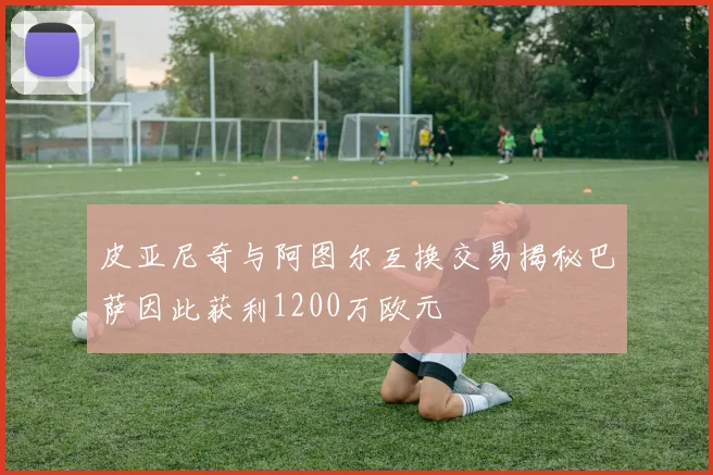 皮亚尼奇与阿图尔互换交易揭秘巴萨因此获利1200万欧元