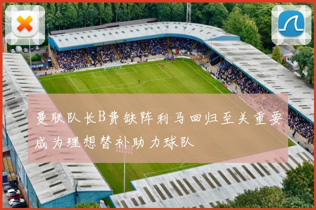 曼联队长B费缺阵利马回归至关重要成为理想替补助力球队