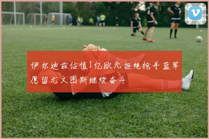 伊尔迪兹估值1亿欧元拒绝枪手蓝军愿留尤文图斯继续奋斗