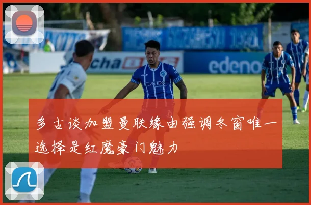 多古谈加盟曼联缘由强调冬窗唯一选择是红魔豪门魅力