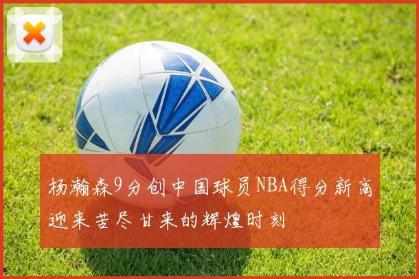 杨瀚森9分创中国球员NBA得分新高迎来苦尽甘来的辉煌时刻