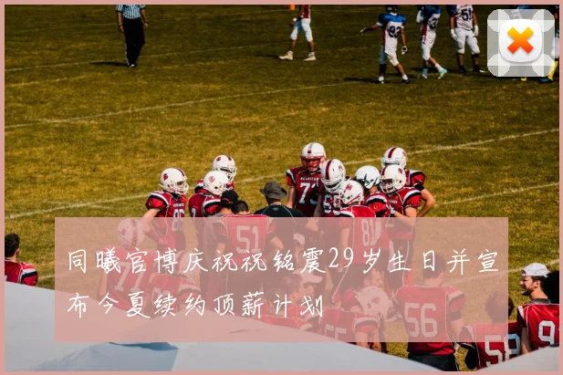 同曦官博庆祝祝铭震29岁生日并宣布今夏续约顶薪计划