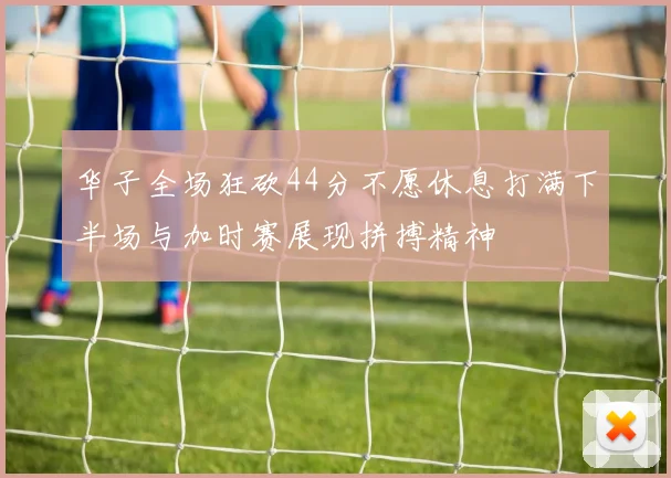 华子全场狂砍44分不愿休息打满下半场与加时赛展现拼搏精神