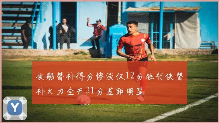 快船替补得分惨淡仅12分独行侠替补火力全开31分差距明显