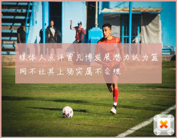 媒体人点评曾凡博发展潜力认为篮网不让其上场实属不合理