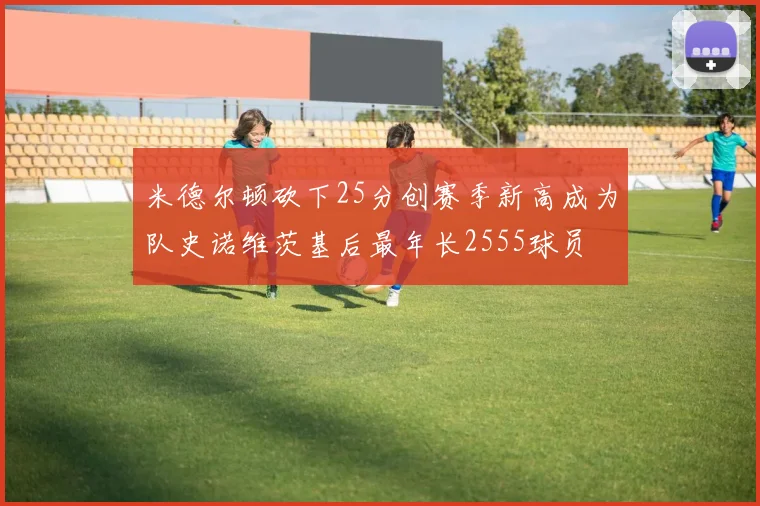 米德尔顿砍下25分创赛季新高成为队史诺维茨基后最年长2555球员