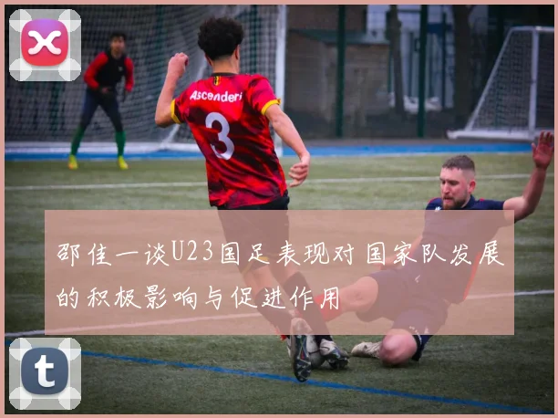 邵佳一谈U23国足表现对国家队发展的积极影响与促进作用