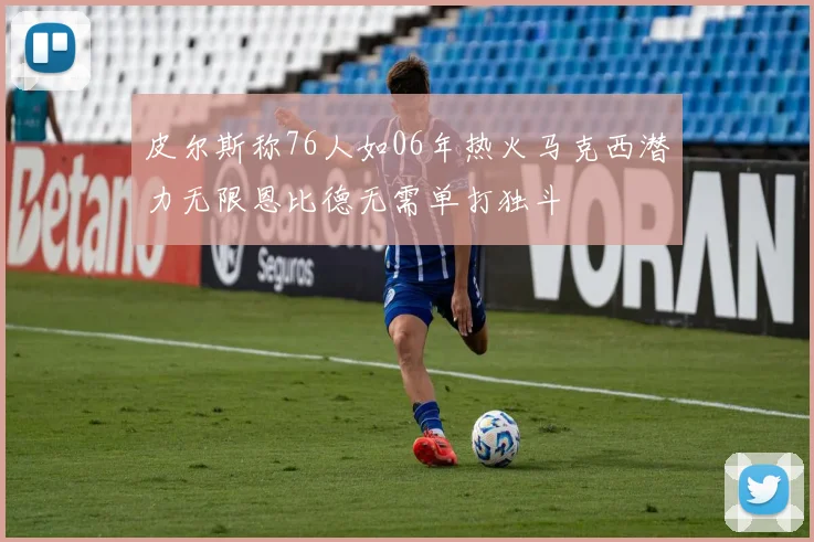 皮尔斯称76人如06年热火马克西潜力无限恩比德无需单打独斗