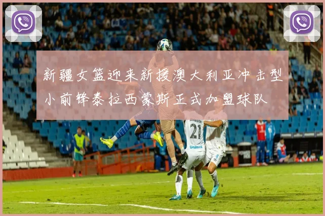 新疆女篮迎来新援澳大利亚冲击型小前锋泰拉西蒙斯正式加盟球队