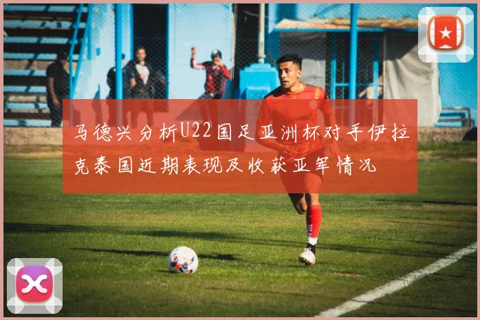 马德兴分析U22国足亚洲杯对手伊拉克泰国近期表现及收获亚军情况