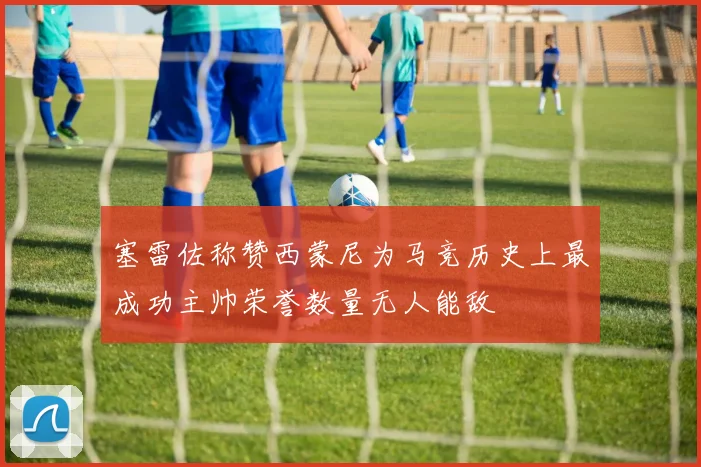 塞雷佐称赞西蒙尼为马竞历史上最成功主帅荣誉数量无人能敌