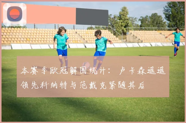 本赛季欧冠解围统计：卢卡森遥遥领先科纳特与范戴克紧随其后