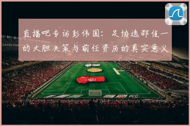 直播吧专访彭伟国：足协选邵佳一的大胆决策与前任资历的真实意义
