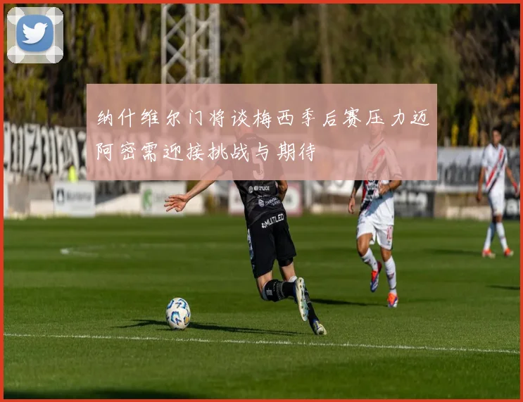 纳什维尔门将谈梅西季后赛压力迈阿密需迎接挑战与期待