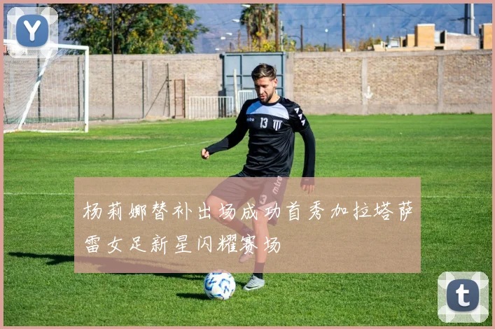 杨莉娜替补出场成功首秀加拉塔萨雷女足新星闪耀赛场