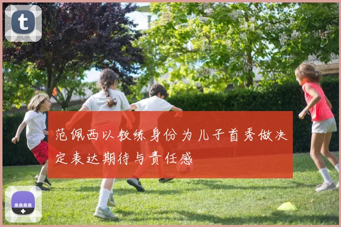 范佩西以教练身份为儿子首秀做决定表达期待与责任感