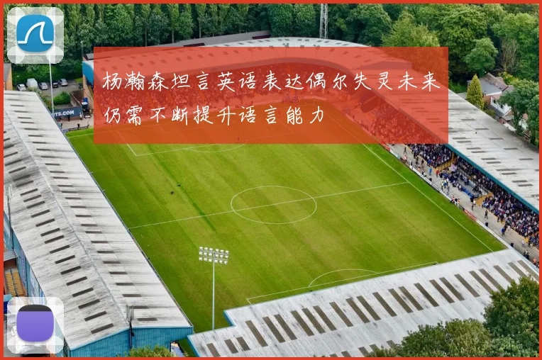 杨瀚森坦言英语表达偶尔失灵未来仍需不断提升语言能力