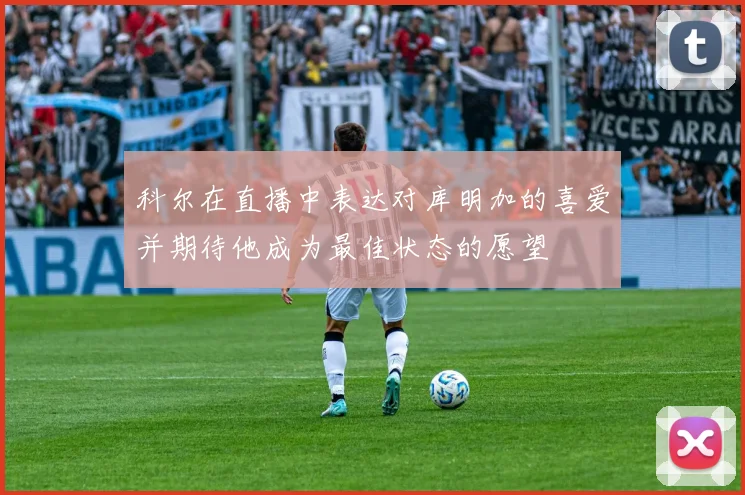科尔在直播中表达对库明加的喜爱并期待他成为最佳状态的愿望