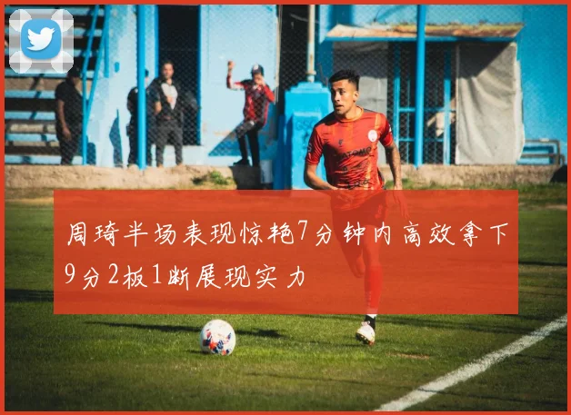 周琦半场表现惊艳7分钟内高效拿下9分2板1断展现实力