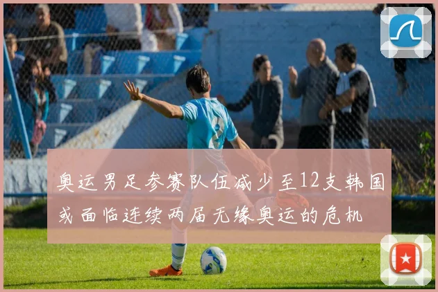 奥运男足参赛队伍减少至12支韩国或面临连续两届无缘奥运的危机