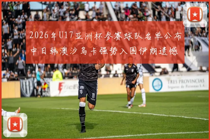 2026年U17亚洲杯参赛球队名单公布中日韩澳沙乌卡强势入围伊朗遗憾无缘