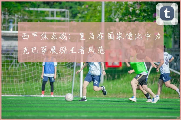 西甲焦点战：皇马在国家德比中力克巴萨展现王者风范