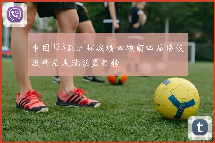 中国U23亚洲杯战绩回顾前四届惨淡近两届表现明显好转