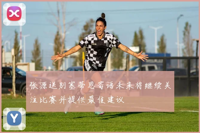 张源送别塞蒂恩寄语未来将继续关注比赛并提供最佳建议
