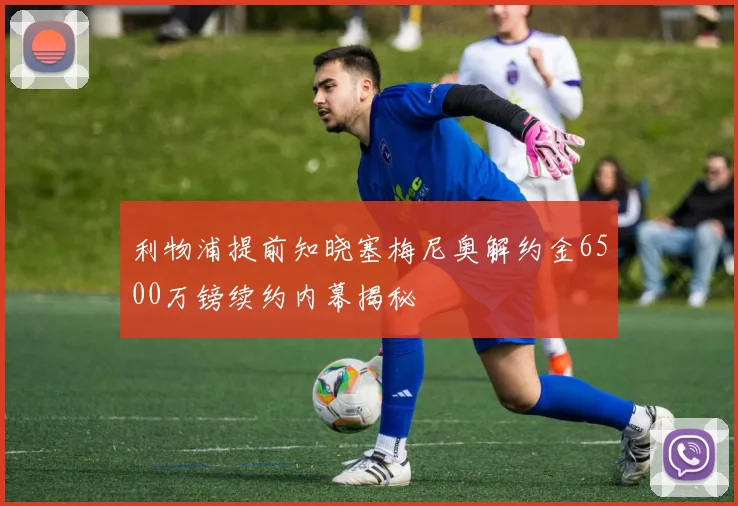 利物浦提前知晓塞梅尼奥解约金6500万镑续约内幕揭秘