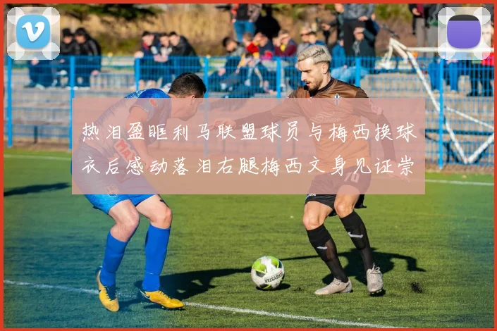 热泪盈眶利马联盟球员与梅西换球衣后感动落泪右腿梅西文身见证崇拜之情