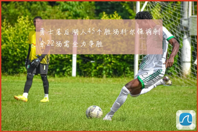 勇士落后湖人45个胜场科尔强调剩余22场需全力争胜