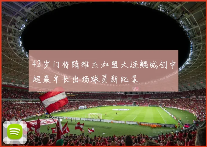 42岁门将隋维杰加盟大连鲲城创中超最年长出场球员新纪录