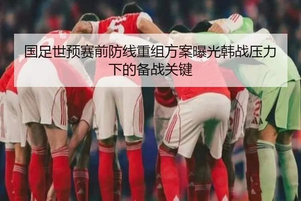 国足世预赛前防线重组方案曝光韩战压力下的备战关键
