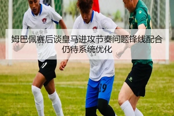 姆巴佩赛后谈皇马进攻节奏问题锋线配合仍待系统优化 - bandao
